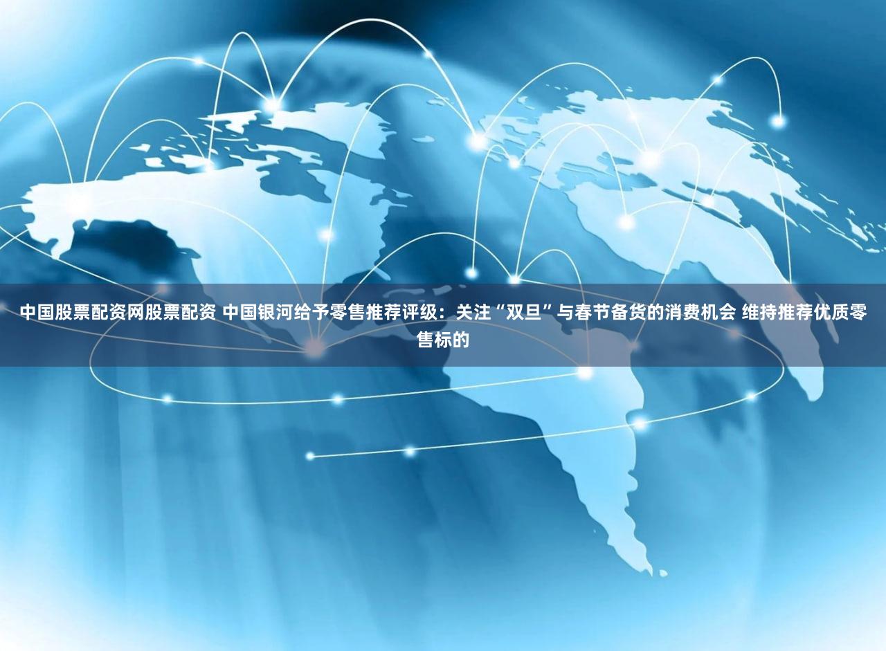 中国股票配资网股票配资 中国银河给予零售推荐评级：关注“双旦”与春节备货的消费机会 维持推荐优质零售标的