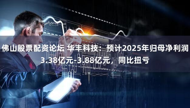佛山股票配资论坛 华丰科技：预计2025年归母净利润3.38亿元-3.88亿元，同比扭亏