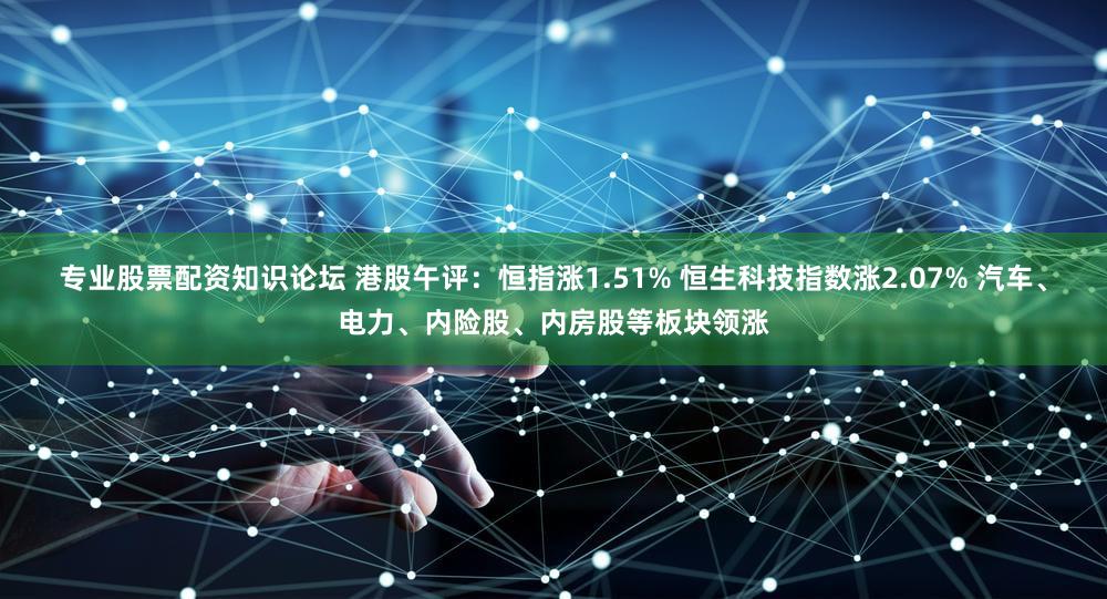 专业股票配资知识论坛 港股午评：恒指涨1.51% 恒生科技指数涨2.07% 汽车、电力、内险股、内房股等板块领涨