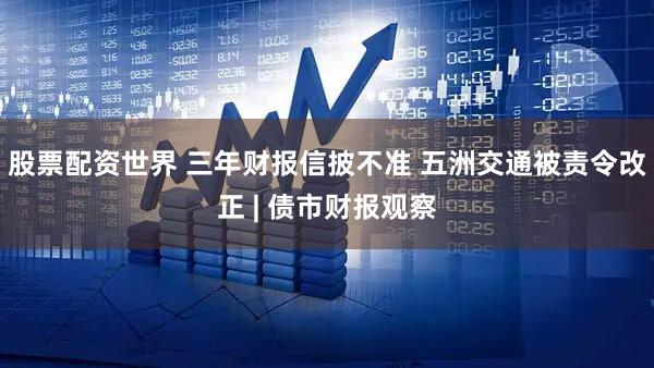 股票配资世界 三年财报信披不准 五洲交通被责令改正 | 债市财报观察