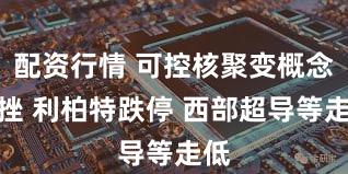配资行情 可控核聚变概念下挫 利柏特跌停 西部超导等走低
