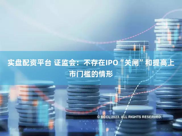 实盘配资平台 证监会：不存在IPO“关闸”和提高上市门槛的情形
