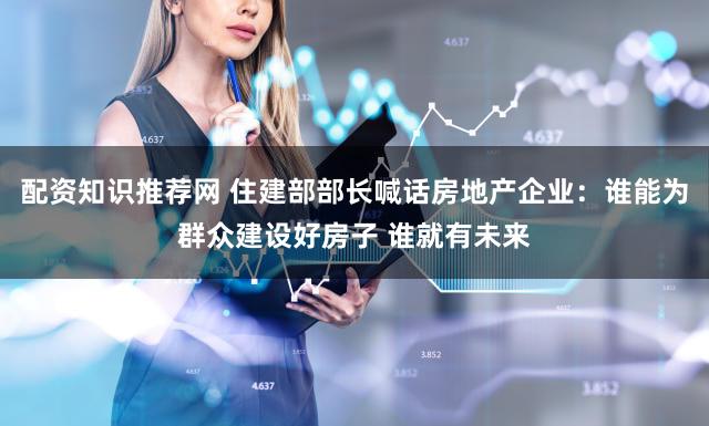 配资知识推荐网 住建部部长喊话房地产企业：谁能为群众建设好房子 谁就有未来