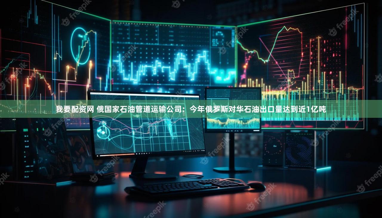 我要配资网 俄国家石油管道运输公司：今年俄罗斯对华石油出口量达到近1亿吨