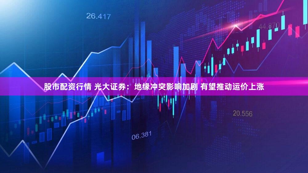 股市配资行情 光大证券:地缘冲突影响加剧 有望推动运价上涨