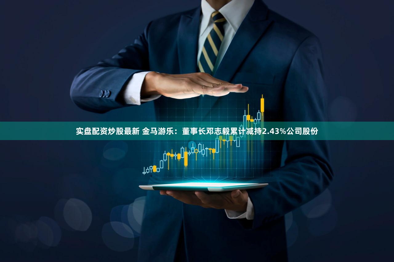 实盘配资炒股最新 金马游乐：董事长邓志毅累计减持2.43%公司股份