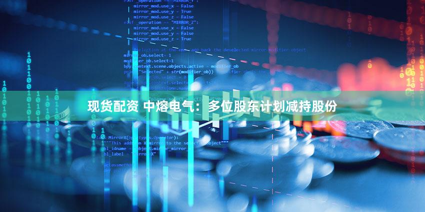 现货配资 中熔电气：多位股东计划减持股份