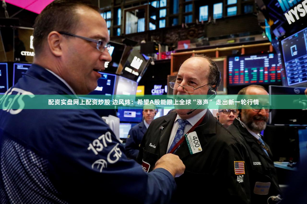 配资实盘网上配资炒股 边风炜：希望A股能跟上全球“涨声” 走出新一轮行情
