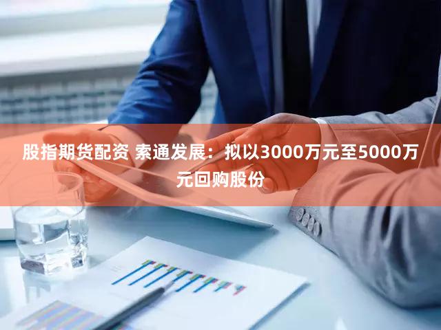 股指期货配资 索通发展：拟以3000万元至5000万元回购股份