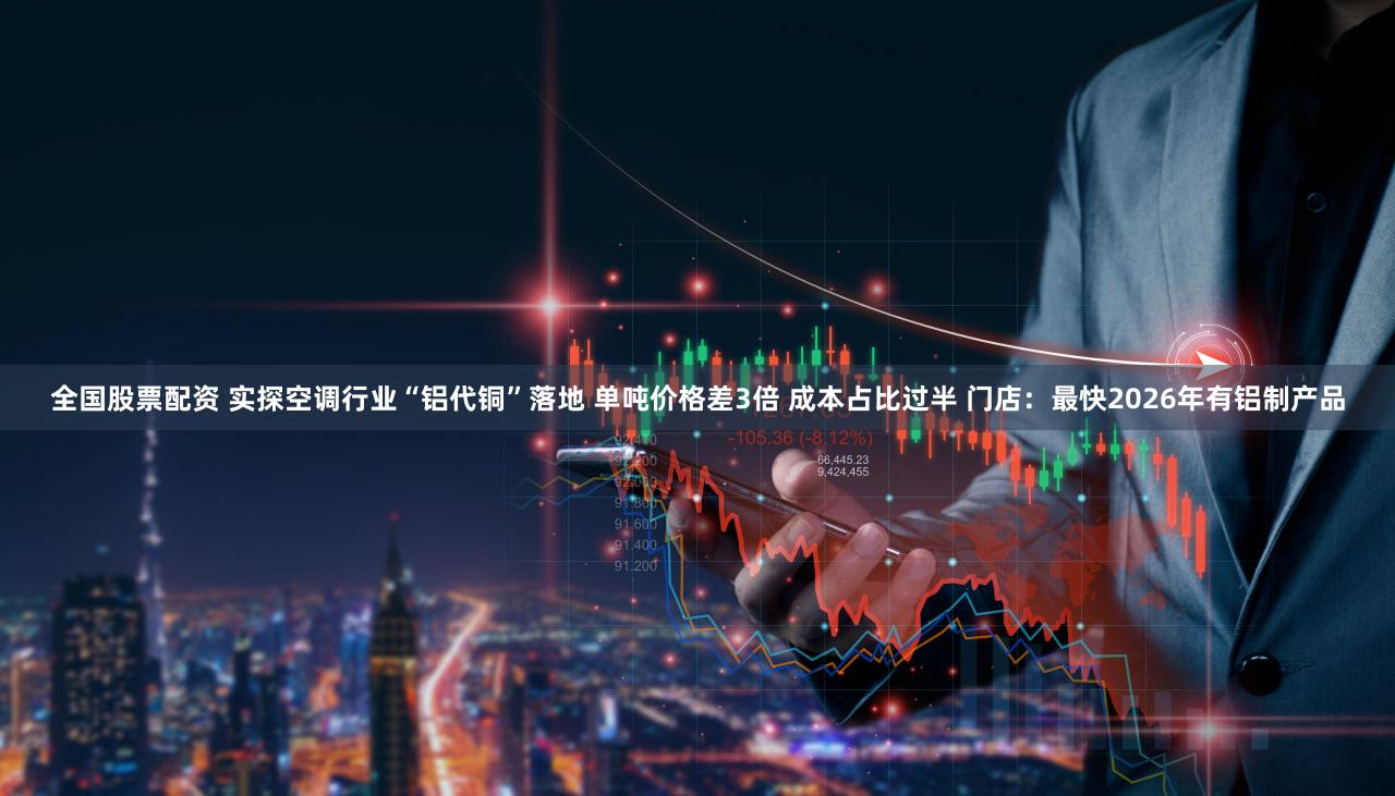 全国股票配资 实探空调行业“铝代铜”落地 单吨价格差3倍 成本占比过半 门店：最快2026年有铝制产品