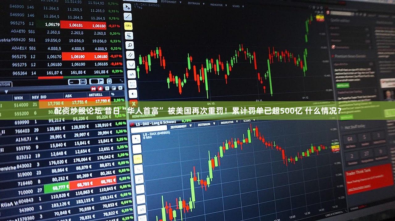 配资炒股论坛 昔日“华人首富” 被美国再次重罚！累计罚单已超500亿 什么情况？