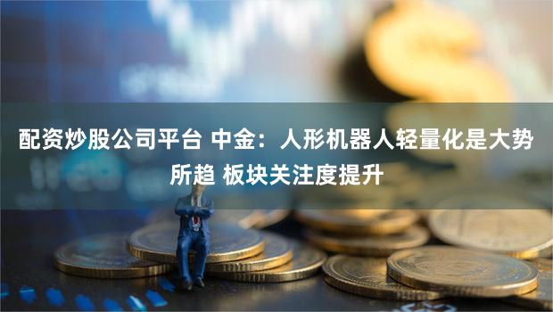 配资炒股公司平台 中金：人形机器人轻量化是大势所趋 板块关注度提升