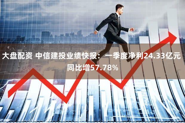 大盘配资 中信建投业绩快报：一季度净利24.33亿元 同比增57.78%