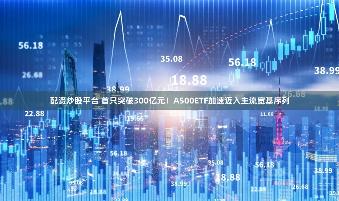 配资炒股平台 首只突破300亿元！A500ETF加速迈入主流宽基序列