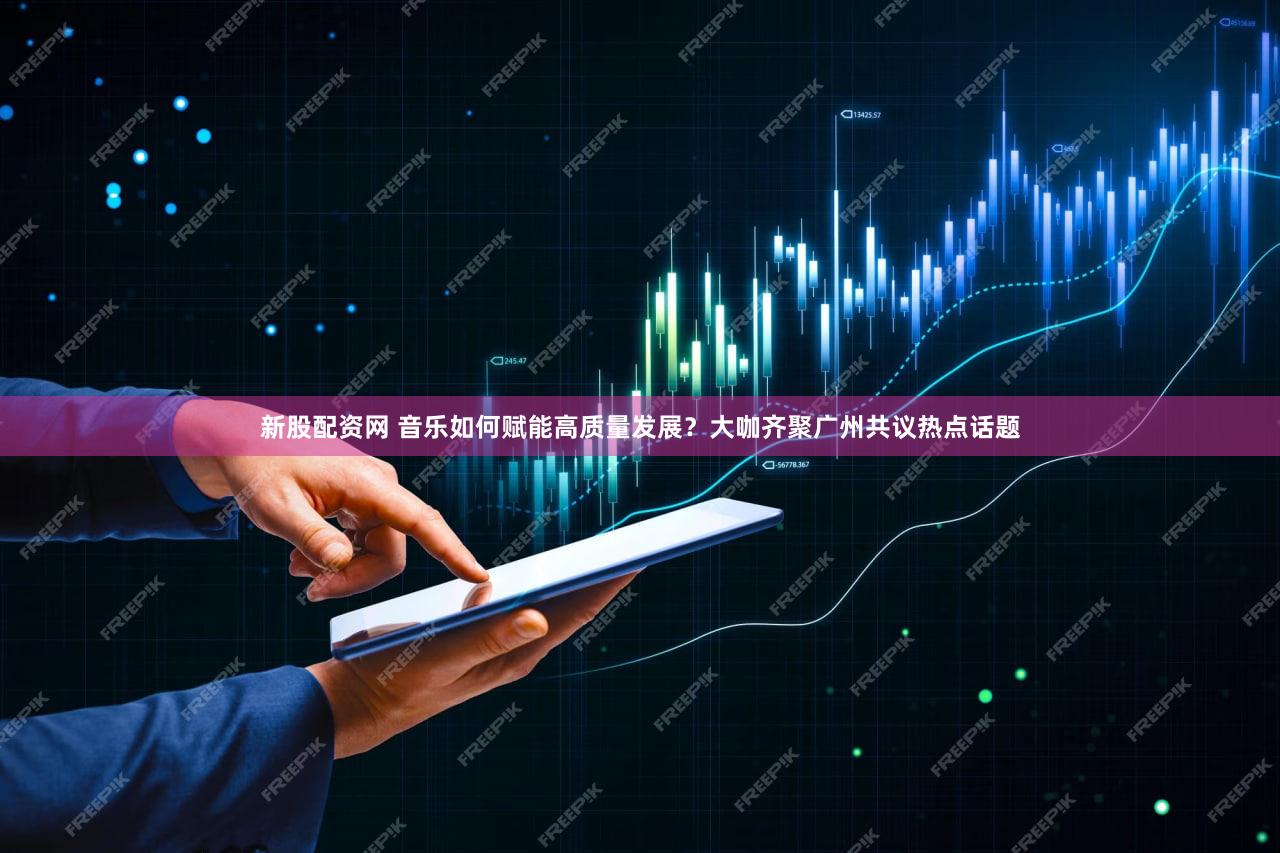 新股配资网 音乐如何赋能高质量发展？大咖齐聚广州共议热点话题