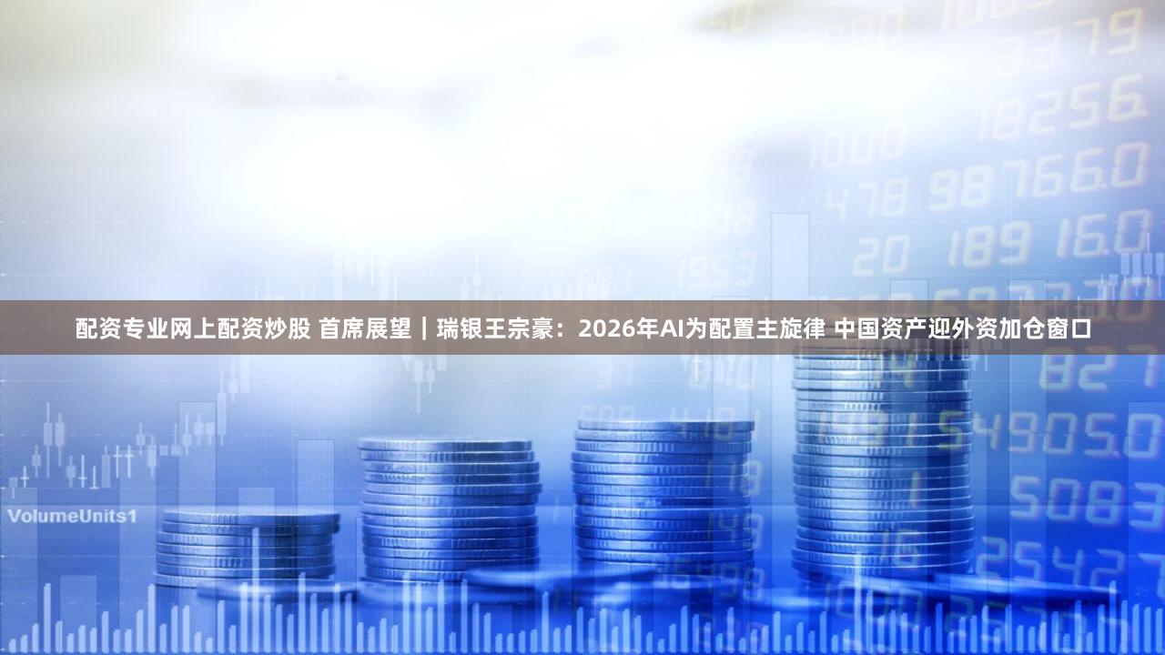 配资专业网上配资炒股 首席展望｜瑞银王宗豪：2026年AI为配置主旋律 中国资产迎外资加仓窗口
