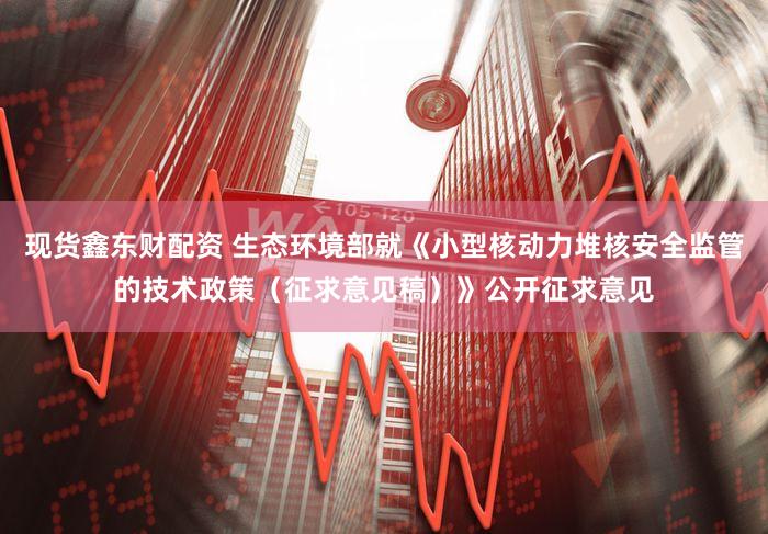 现货鑫东财配资 生态环境部就《小型核动力堆核安全监管的技术政策（征求意见稿）》公开征求意见