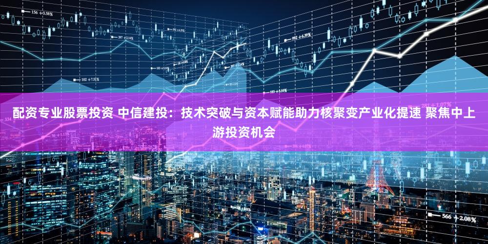 配资专业股票投资 中信建投:技术突破与资本赋能助力核聚变产业化提速 聚焦中上游投资机会