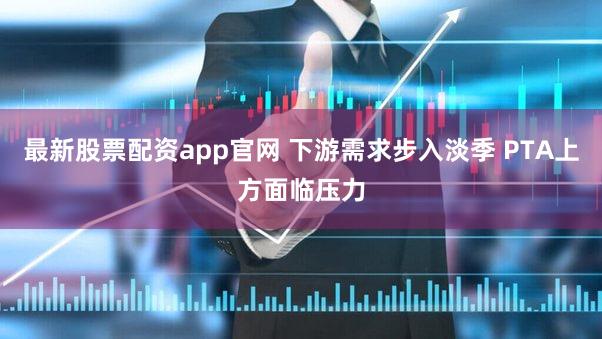最新股票配资app官网 下游需求步入淡季 PTA上方面临压力