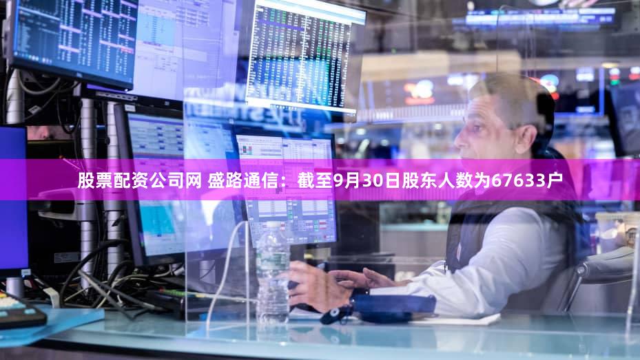 股票配资公司网 盛路通信：截至9月30日股东人数为67633户