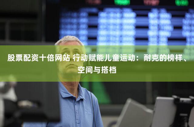 股票配资十倍网站 行动赋能儿童运动：耐克的榜样、空间与搭档