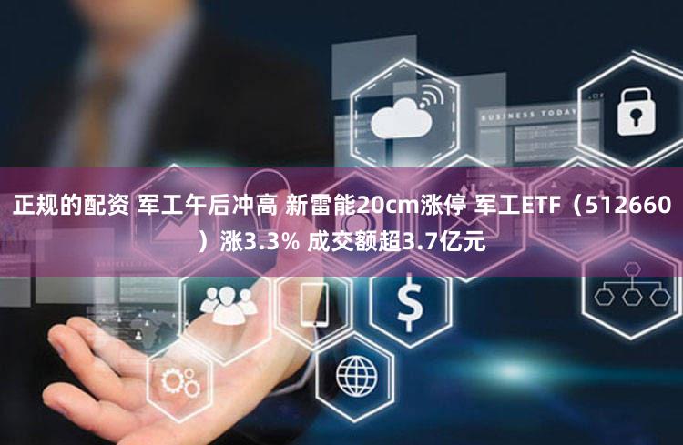 正规的配资 军工午后冲高 新雷能20cm涨停 军工ETF（512660）涨3.3% 成交额超3.7亿元