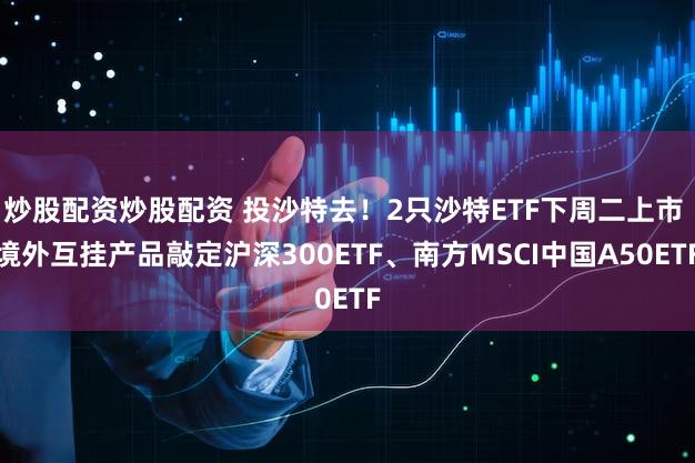 炒股配资炒股配资 投沙特去！2只沙特ETF下周二上市 境外互挂产品敲定沪深300ETF、南方MSCI中国A50ETF