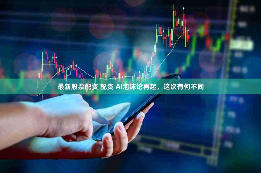 最新股票配资 配资 AI泡沫论再起，这次有何不同