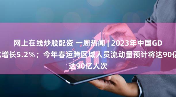 网上在线炒股配资 一周热闻 | 2023年中国GDP同比增长5.2％；今年春运跨区域人员流动量预计将达90亿人次