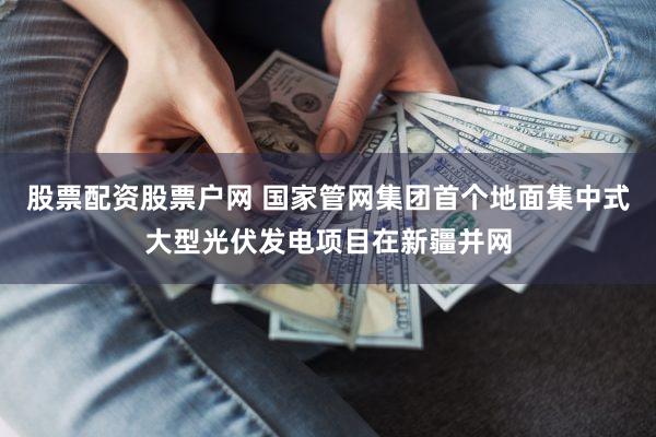 股票配资股票户网 国家管网集团首个地面集中式大型光伏发电项目在新疆并网