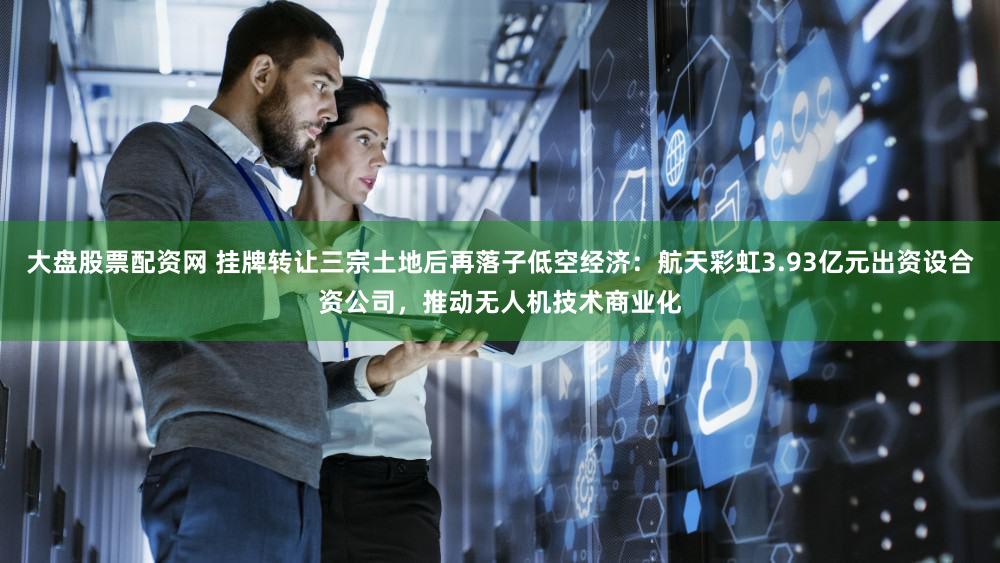 大盘股票配资网 挂牌转让三宗土地后再落子低空经济：航天彩虹3.93亿元出资设合资公司，推动无人机技术商业化