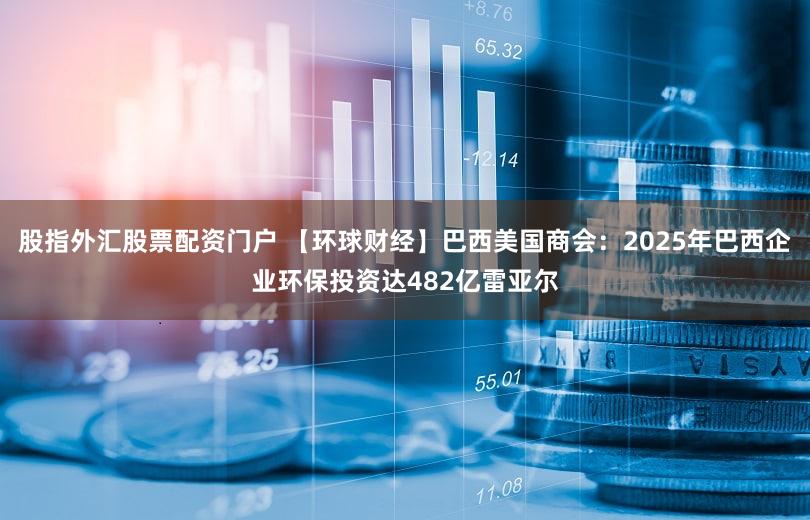 股指外汇股票配资门户 【环球财经】巴西美国商会：2025年巴西企业环保投资达482亿雷亚尔