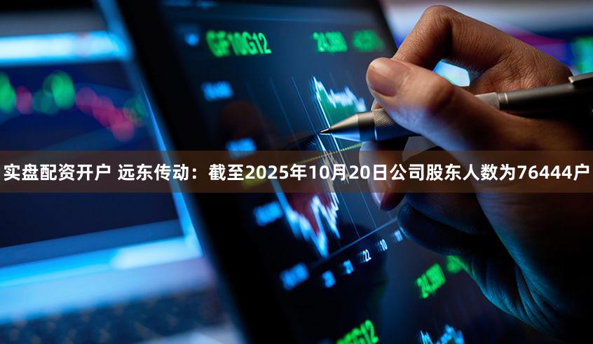 实盘配资开户 远东传动：截至2025年10月20日公司股东人数为76444户