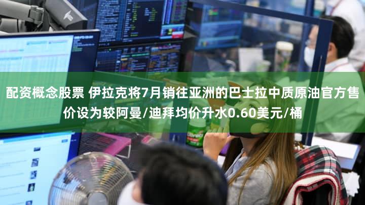 配资概念股票 伊拉克将7月销往亚洲的巴士拉中质原油官方售价设为较阿曼/迪拜均价升水0.60美元/桶