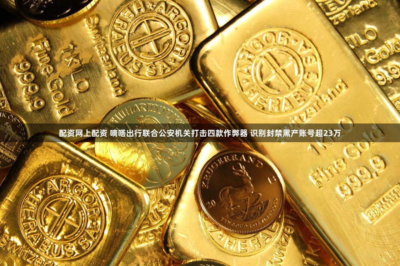 配资网上配资 嘀嗒出行联合公安机关打击四款作弊器 识别封禁黑产账号超23万