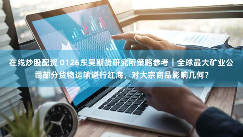 在线炒股配资 0126东吴期货研究所策略参考｜全球最大矿业公司部分货物运输避行红海，对大宗商品影响几何？