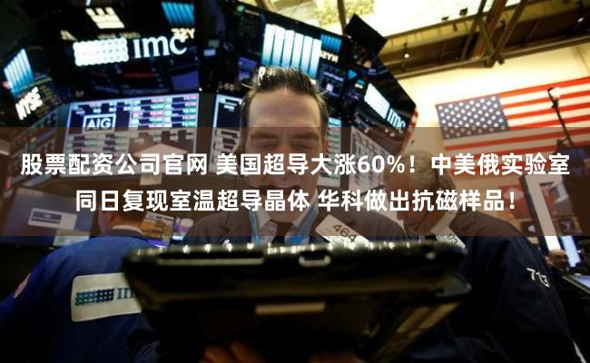 股票配资公司官网 美国超导大涨60%！中美俄实验室同日复现室温超导晶体 华科做出抗磁样品！