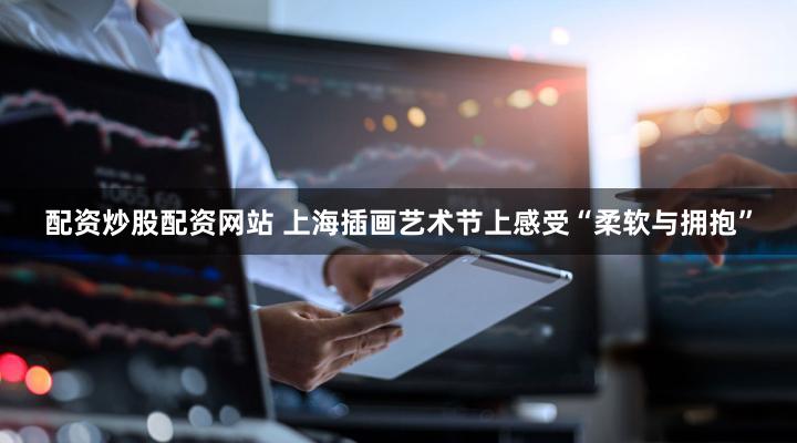 配资炒股配资网站 上海插画艺术节上感受“柔软与拥抱”