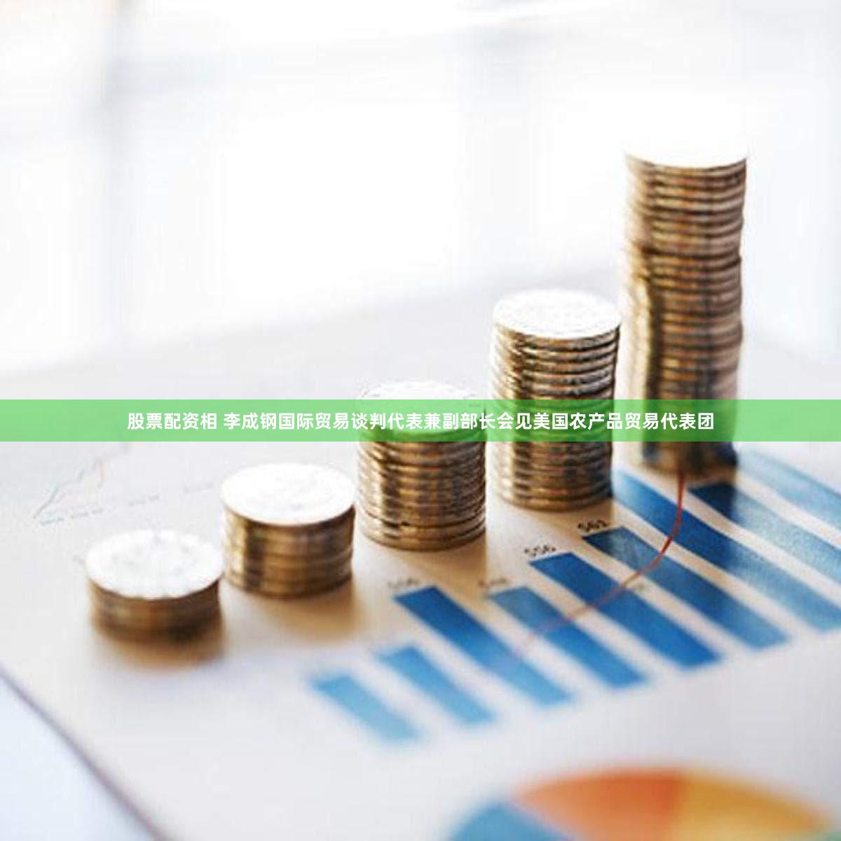 股票配资相 李成钢国际贸易谈判代表兼副部长会见美国农产品贸易代表团