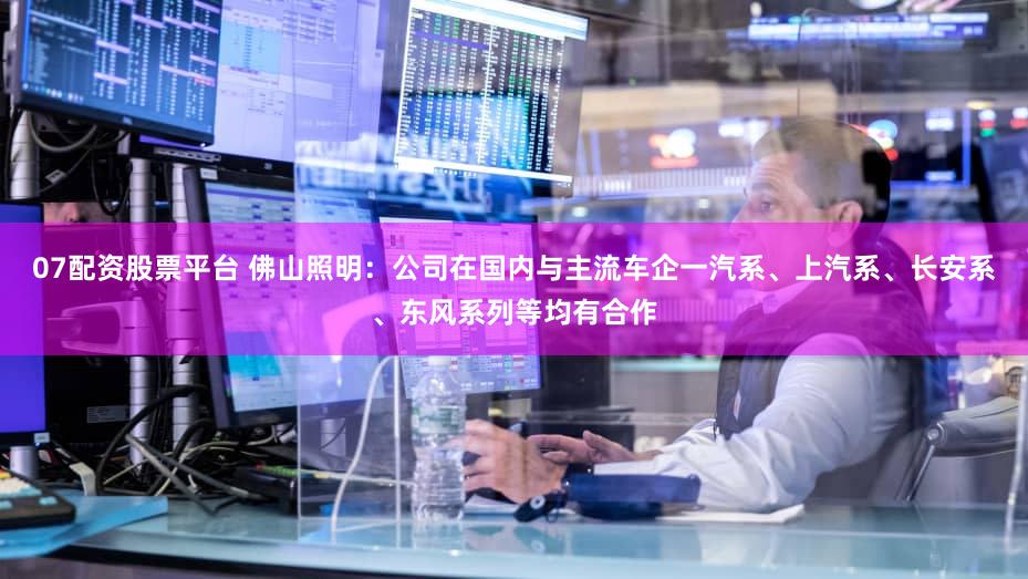07配资股票平台 佛山照明：公司在国内与主流车企一汽系、上汽系、长安系、东风系列等均有合作
