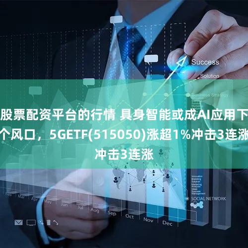 股票配资平台的行情 具身智能或成AI应用下个风口，5GETF(515050)涨超1%冲击3连涨