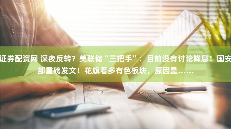 证券配资网 深夜反转？美联储“三把手”：目前没有讨论降息！国安部重磅发文！花旗看多有色板块，原因是......