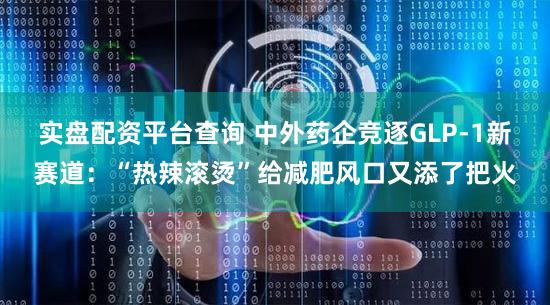 实盘配资平台查询 中外药企竞逐GLP-1新赛道：“热辣滚烫”给减肥风口又添了把火
