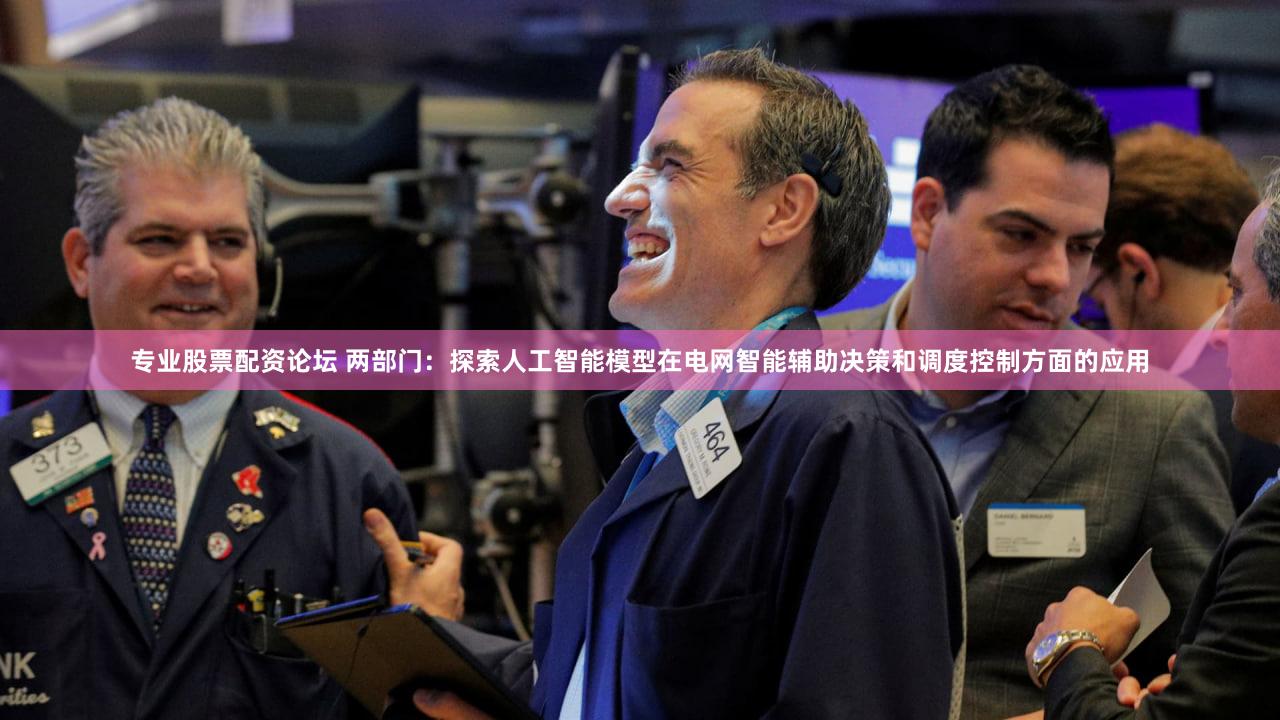 专业股票配资论坛 两部门：探索人工智能模型在电网智能辅助决策和调度控制方面的应用