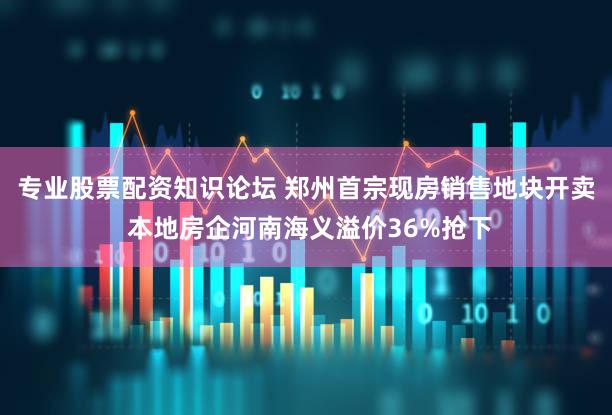 专业股票配资知识论坛 郑州首宗现房销售地块开卖 本地房企河南海义溢价36%抢下