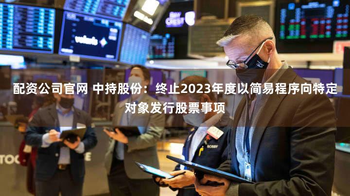 配资公司官网 中持股份：终止2023年度以简易程序向特定对象发行股票事项