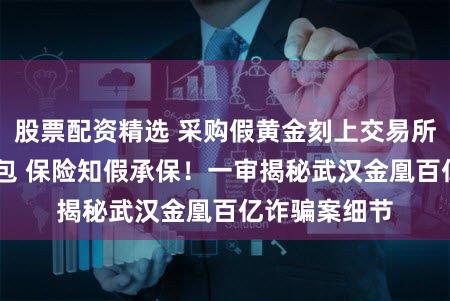股票配资精选 采购假黄金刻上交易所编号 检测调包 保险知假承保！一审揭秘武汉金凰百亿诈骗案细节