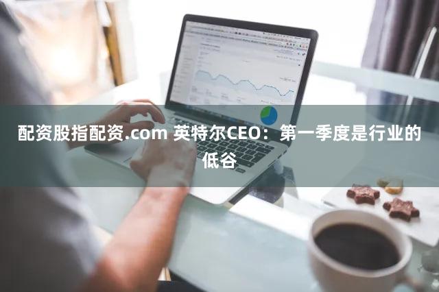 配资股指配资.com 英特尔CEO：第一季度是行业的低谷