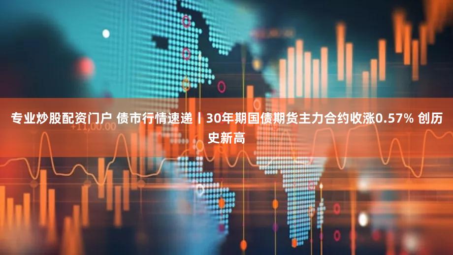 专业炒股配资门户 债市行情速递丨30年期国债期货主力合约收涨0.57% 创历史新高