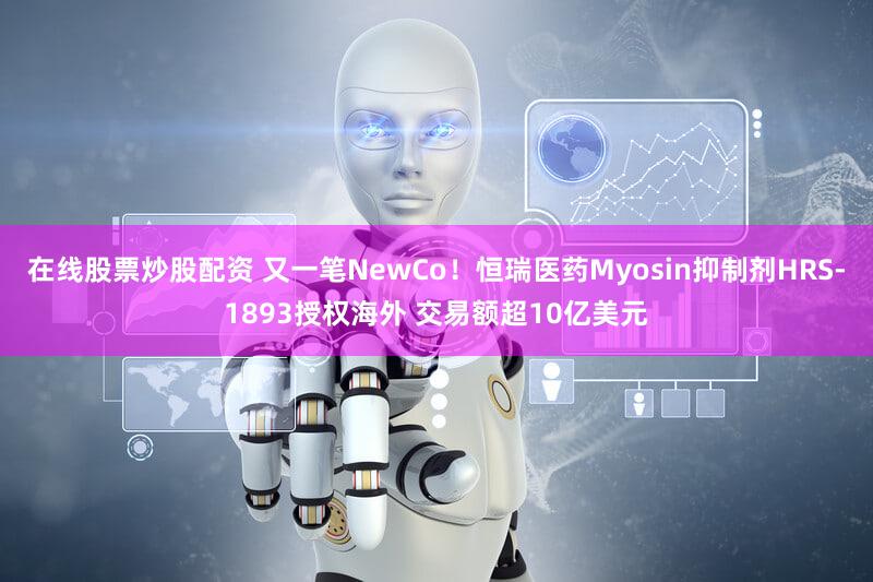在线股票炒股配资 又一笔NewCo！恒瑞医药Myosin抑制剂HRS-1893授权海外 交易额超10亿美元